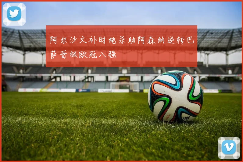 阿尔沙文补时绝杀助阿森纳逆转巴萨晋级欧冠八强