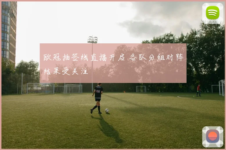 欧冠抽签线直播开启 各队分组对阵结果受关注