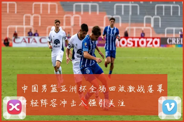中国男篮亚洲杯全场回放激战落幕年轻阵容冲击八强引关注