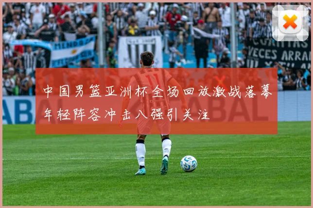 中国男篮亚洲杯全场回放激战落幕年轻阵容冲击八强引关注