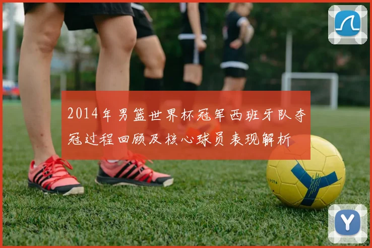 2014年男篮世界杯冠军西班牙队夺冠过程回顾及核心球员表现解析