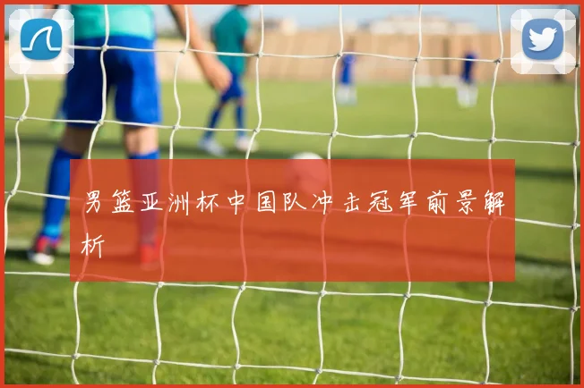 男篮亚洲杯中国队冲击冠军前景解析