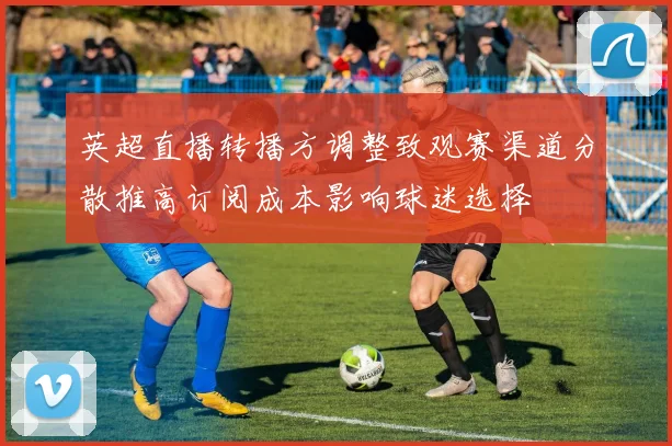 英超直播转播方调整致观赛渠道分散推高订阅成本影响球迷选择