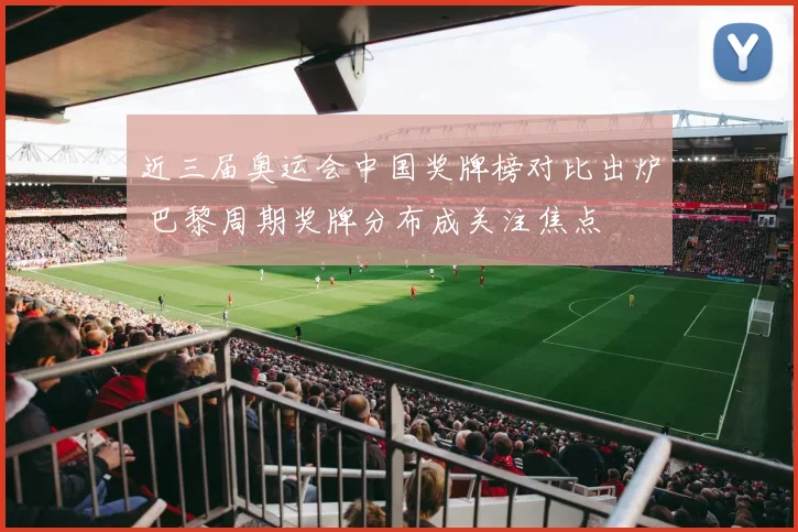 近三届奥运会中国奖牌榜对比出炉 巴黎周期奖牌分布成关注焦点