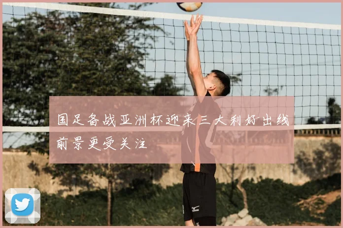 国足备战亚洲杯迎来三大利好出线前景更受关注