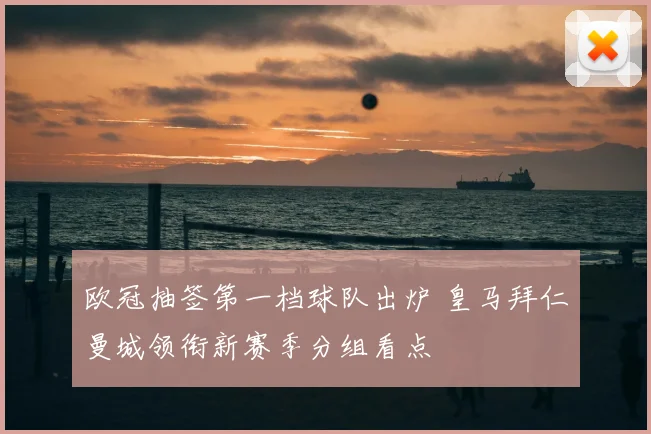 欧冠抽签第一档球队出炉 皇马拜仁曼城领衔新赛季分组看点