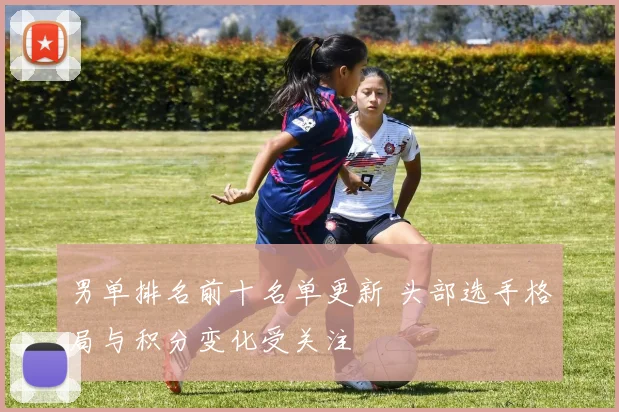男单排名前十名单更新 头部选手格局与积分变化受关注