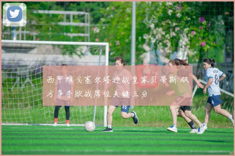 西甲维戈塞尔塔迎战皇家贝蒂斯 双方争夺欧战席位关键三分