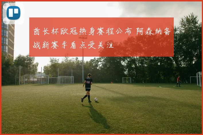 酋长杯欧冠热身赛程公布 阿森纳备战新赛季看点受关注