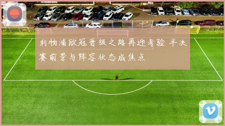 利物浦欧冠晋级之路再迎考验 半决赛前景与阵容状态成焦点