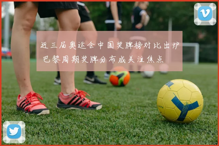 近三届奥运会中国奖牌榜对比出炉 巴黎周期奖牌分布成关注焦点