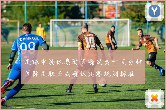 足球中场休息时间确定为十五分钟国际足联正式确认比赛规则标准