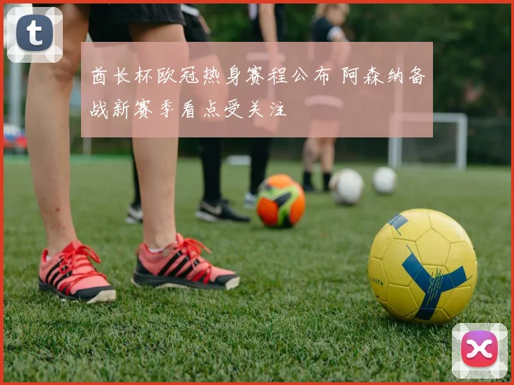 酋长杯欧冠热身赛程公布 阿森纳备战新赛季看点受关注