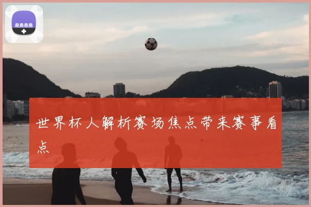 世界杯人解析赛场焦点带来赛事看点