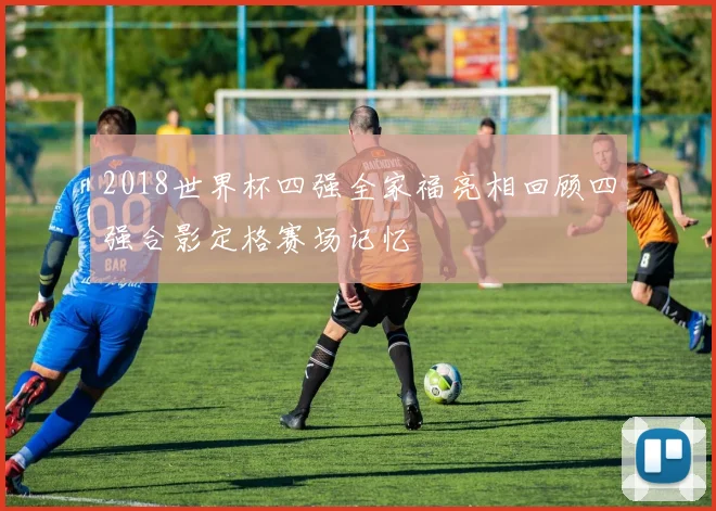 2018世界杯四强全家福亮相回顾四强合影定格赛场记忆